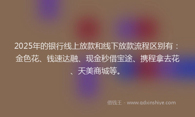 2025年的银行线上放款和线下放款流程区别有:金色花、钱速达融、现金秒借宝途、携程拿去花、天美商城等。