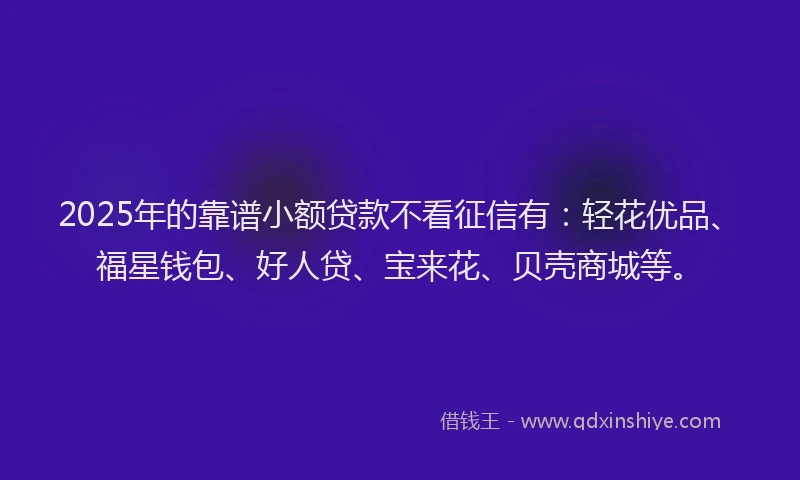 2025年的靠谱小额贷款不看征信有：轻花优品、福星钱包、好人贷、宝来花、贝壳商城等。