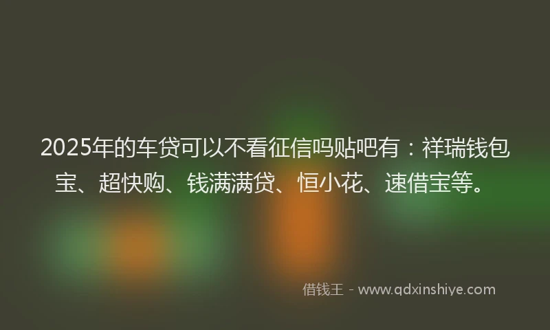 2025年的车贷可以不看征信吗贴吧有：祥瑞钱包宝、超快购、钱满满贷、恒小花、速借宝等。