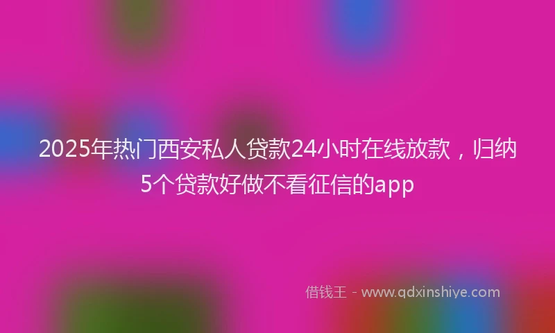 2025年热门西安私人贷款24小时在线放款，归纳5个贷款好做不看征信的app