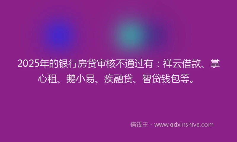 2025年的银行房贷审核不通过有:祥云借款、掌心租、鹅小易、疾融贷、智贷钱包等。