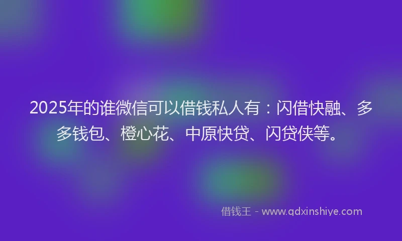 2025年的谁微信可以借钱私人有：闪借快融、多多钱包、橙心花、中原快贷、闪贷侠等。