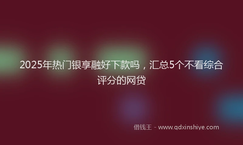 2025年热门银享融好下款吗，汇总5个不看综合评分的网贷