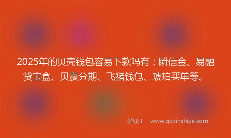 2025年的贝壳钱包容易下款吗有：瞬信金、易融贷宝盒、贝赢分期、飞猪钱包、琥珀买单等。