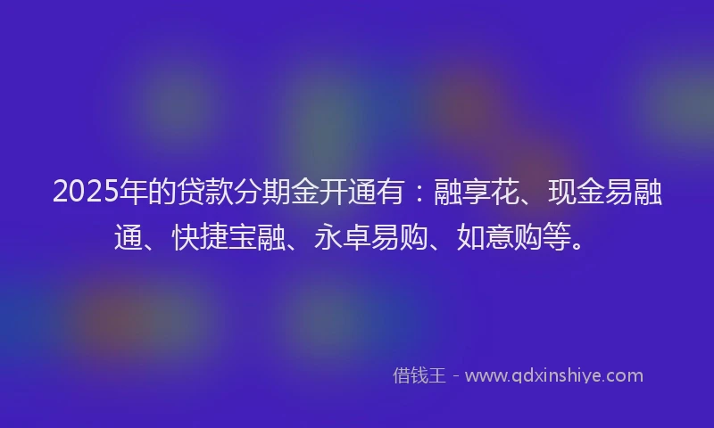 2025年的贷款分期金开通有:融享花、现金易融通、快捷宝融、永卓易购、如意购等。