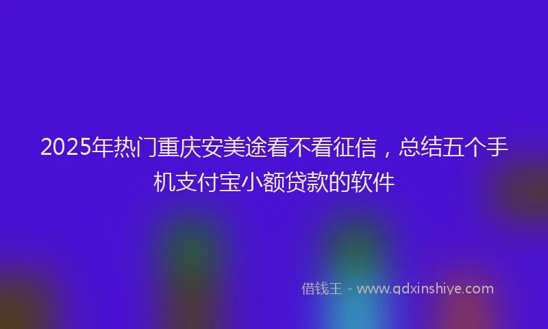 2025年热门重庆安美途看不看征信,总结五个手机支付宝小额贷款的软件