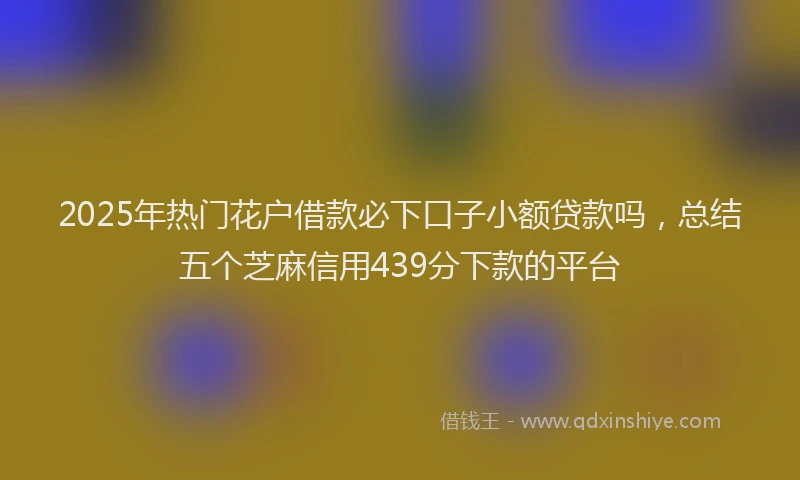 2025年热门花户借款必下口子小额贷款吗，总结五个芝麻信用439分下款的平台