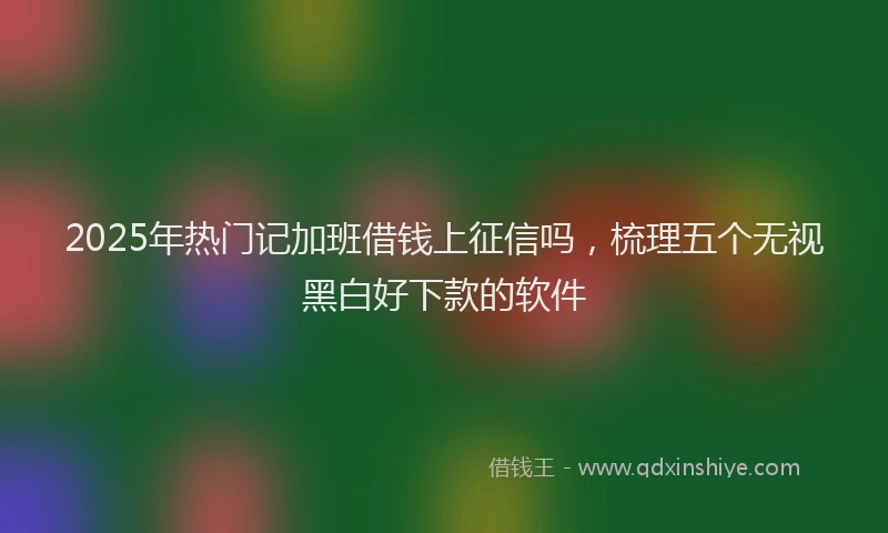 2025年热门记加班借钱上征信吗，梳理五个无视黑白好下款的软件