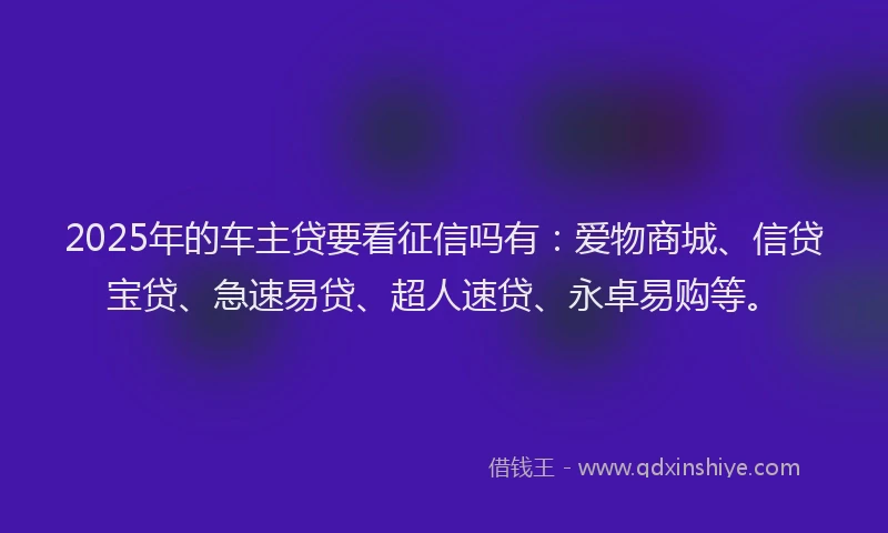 2025年的车主贷要看征信吗有:爱物商城、信贷宝贷、急速易贷、超人速贷、永卓易购等。