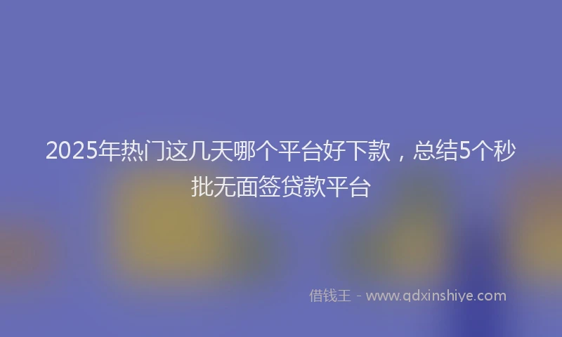 2025年热门这几天哪个平台好下款,总结5个秒批无面签贷款平台