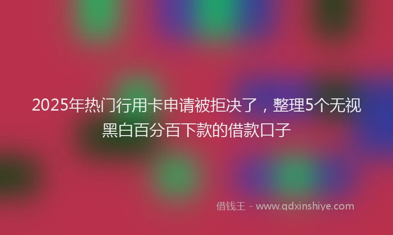 2025年热门行用卡申请被拒决了，整理5个无视黑白百分百下款的借款口子