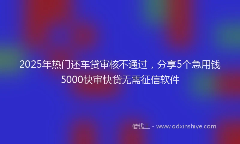2025年热门还车贷审核不通过,分享5个急用钱5000快审快贷无需征信软件