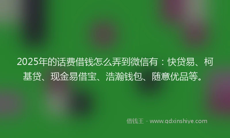2025年的话费借钱怎么弄到微信有：快贷易、柯基贷、现金易借宝、浩瀚钱包、随意优品等。