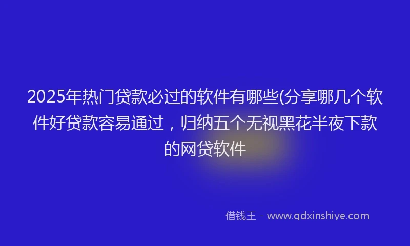 2025年热门贷款必过的软件有哪些(分享哪几个软件好贷款容易通过,归纳五个无视黑花半夜下款的网贷软件