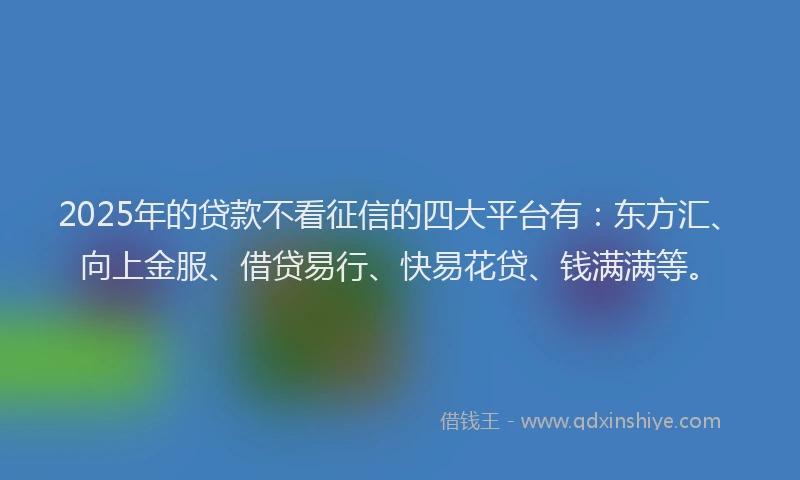 2025年的贷款不看征信的四大平台有:东方汇、向上金服、借贷易行、快易花贷、钱满满等。