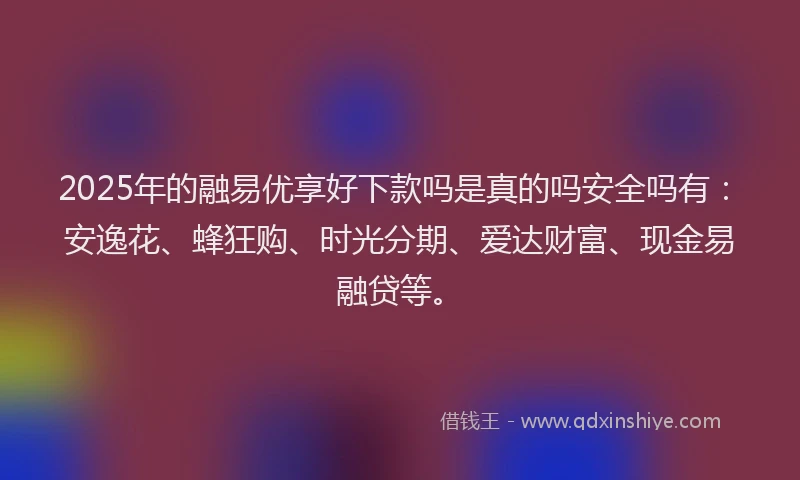 2025年的融易优享好下款吗是真的吗安全吗有：安逸花、蜂狂购、时光分期、爱达财富、现金易融贷等。