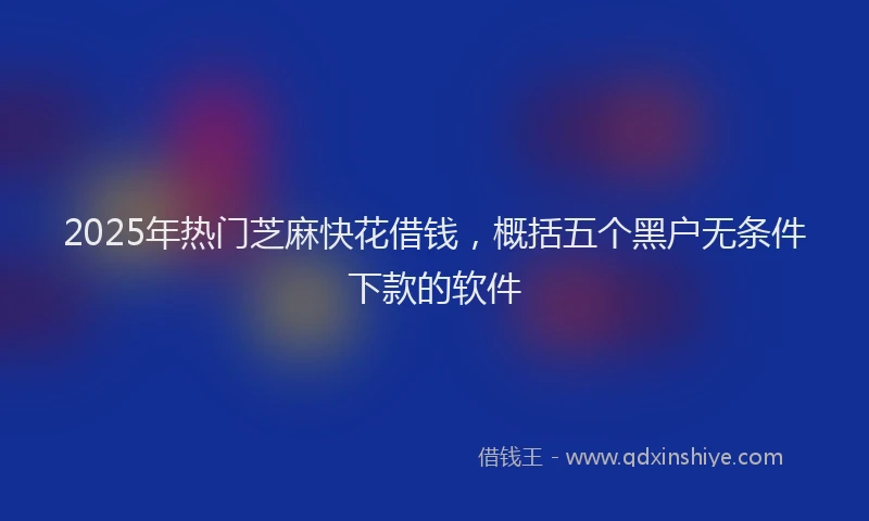 2025年热门芝麻快花借钱，概括五个黑户无条件下款的软件