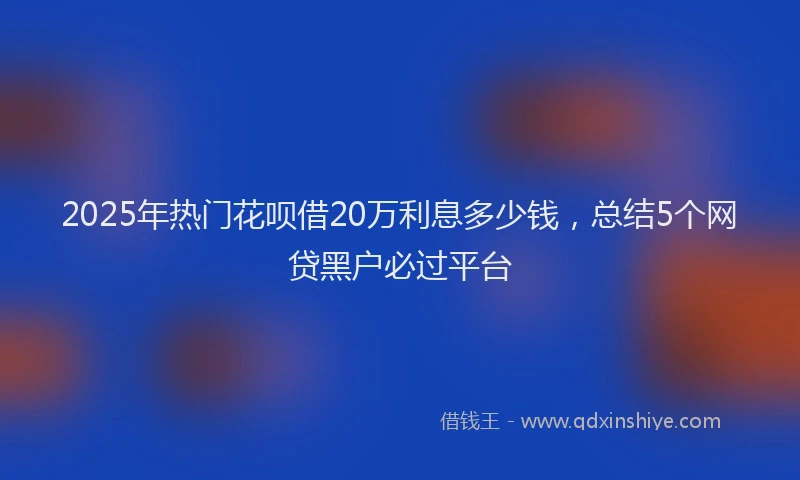 2025年热门花呗借20万利息多少钱,总结5个网贷黑户必过平台