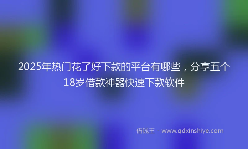 2025年热门花了好下款的平台有哪些，分享五个18岁借款神器快速下款软件