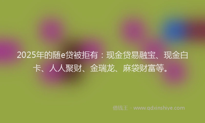 2025年的随e贷被拒有：现金贷易融宝、现金白卡、人人聚财、金瑞龙、麻袋财富等。