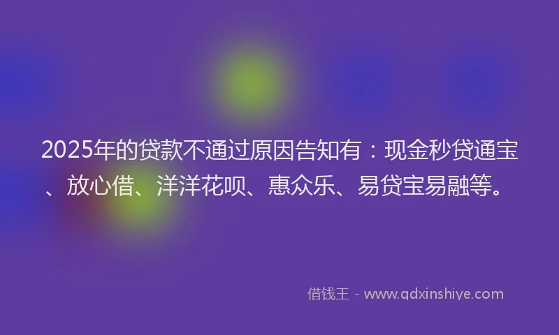 2025年的贷款不通过原因告知有:现金秒贷通宝、放心借、洋洋花呗、惠众乐、易贷宝易融等。