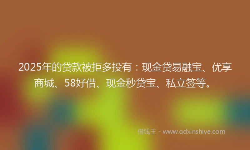 2025年的贷款被拒多投有：现金贷易融宝、优享商城、58好借、现金秒贷宝、私立签等。