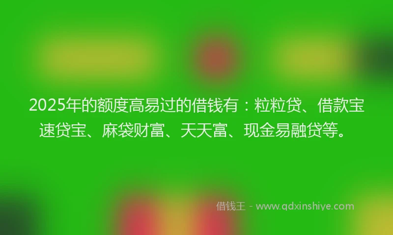 2025年的额度高易过的借钱有:粒粒贷、借款宝速贷宝、麻袋财富、天天富、现金易融贷等。