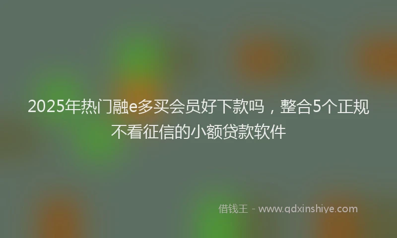 2025年热门融e多买会员好下款吗，整合5个正规不看征信的小额贷款软件