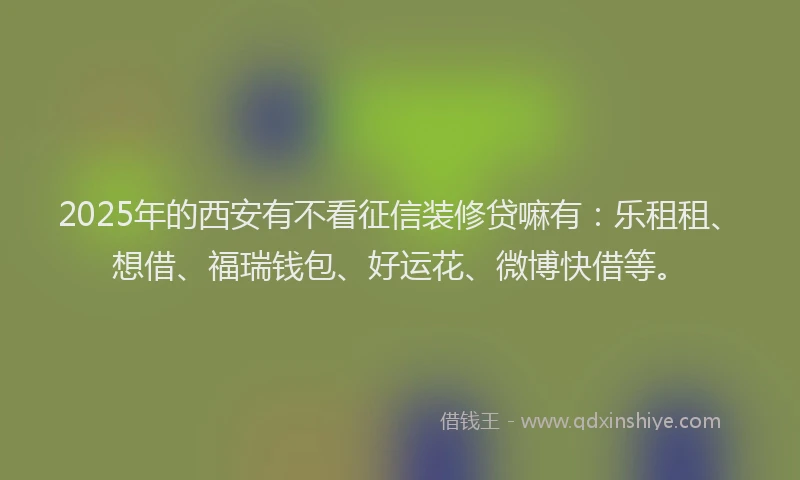 2025年的西安有不看征信装修贷嘛有：乐租租、想借、福瑞钱包、好运花、微博快借等。