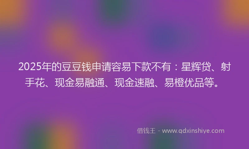 2025年的豆豆钱申请容易下款不有：星辉贷、射手花、现金易融通、现金速融、易橙优品等。