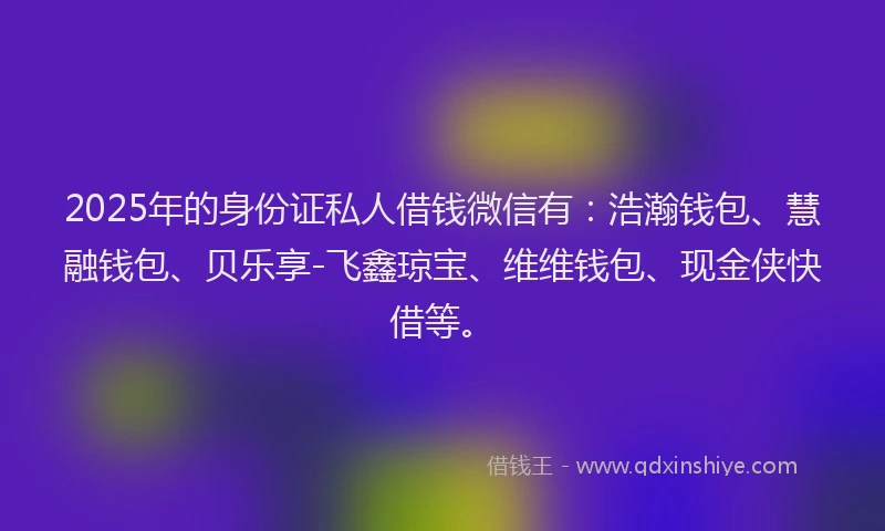 2025年的身份证私人借钱微信有：浩瀚钱包、慧融钱包、贝乐享-飞鑫琼宝、维维钱包、现金侠快借等。