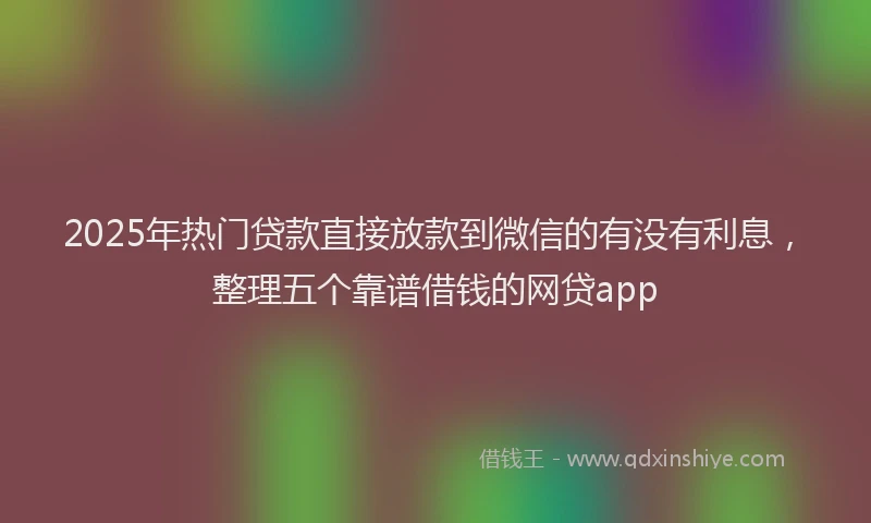 2025年热门贷款直接放款到微信的有没有利息,整理五个靠谱借钱的网贷app
