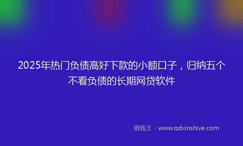 2025年热门负债高好下款的小额口子，归纳五个不看负债的长期网贷软件