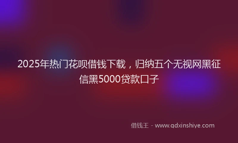 2025年热门花呗借钱下载，归纳五个无视网黑征信黑5000贷款口子