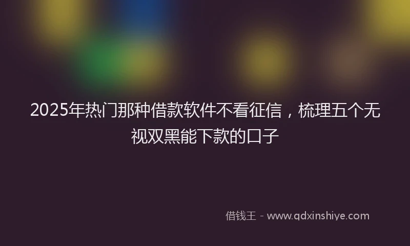 2025年热门那种借款软件不看征信，梳理五个无视双黑能下款的口子