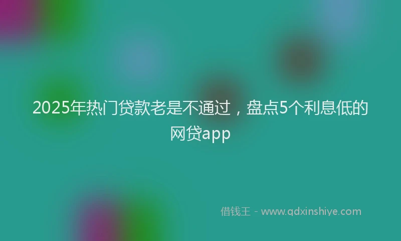 2025年热门贷款老是不通过,盘点5个利息低的网贷app