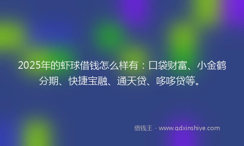 2025年的虾球借钱怎么样有：口袋财富、小金鹤分期、快捷宝融、通天贷、哆哆贷等。