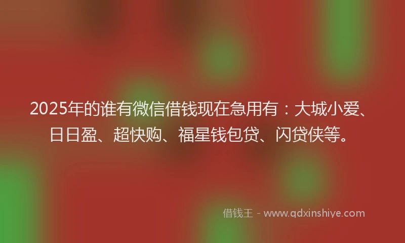2025年的谁有微信借钱现在急用有：大城小爱、日日盈、超快购、福星钱包贷、闪贷侠等。