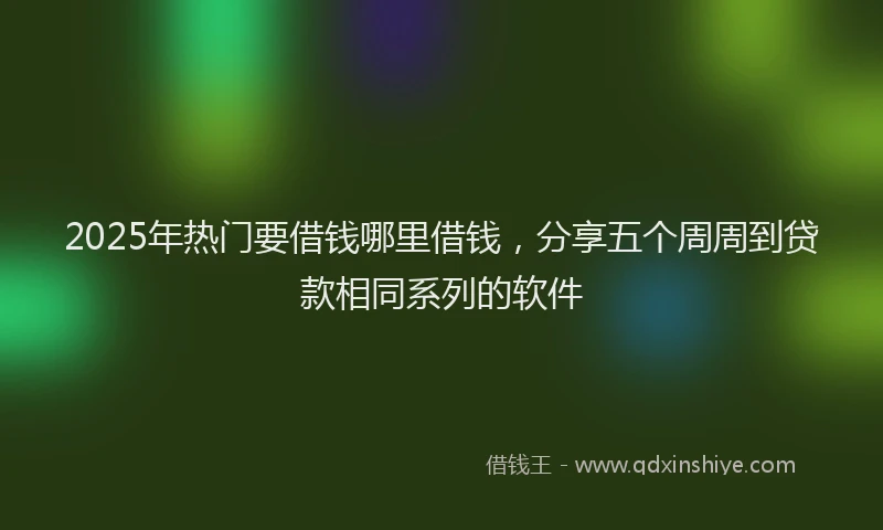 2025年热门要借钱哪里借钱,分享五个周周到贷款相同系列的软件