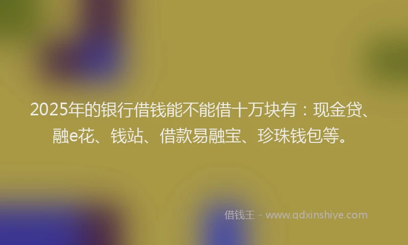 2025年的银行借钱能不能借十万块有:现金贷、融e花、钱站、借款易融宝、珍珠钱包等。