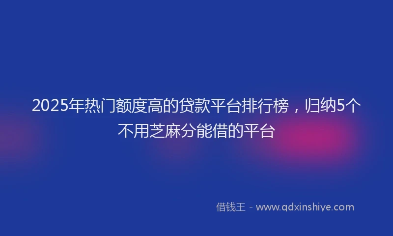 2025年热门额度高的贷款平台排行榜，归纳5个不用芝麻分能借的平台