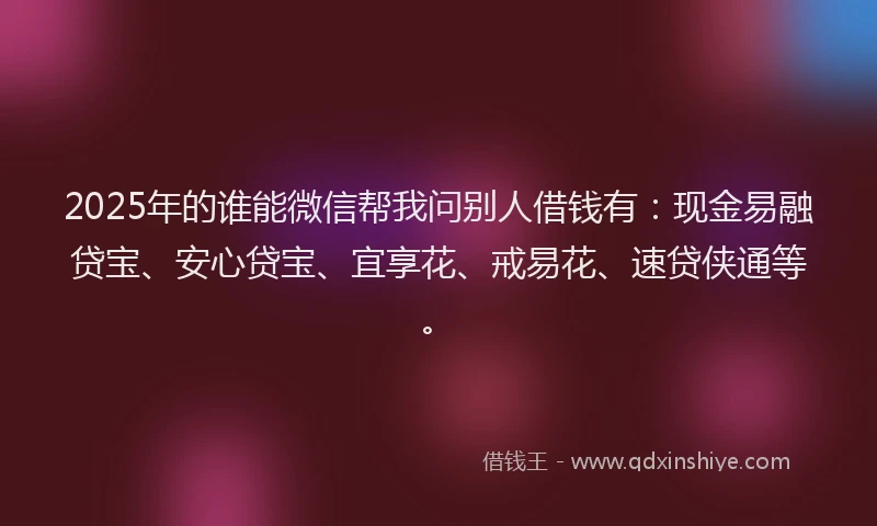 2025年的谁能微信帮我问别人借钱有：现金易融贷宝、安心贷宝、宜享花、戒易花、速贷侠通等。