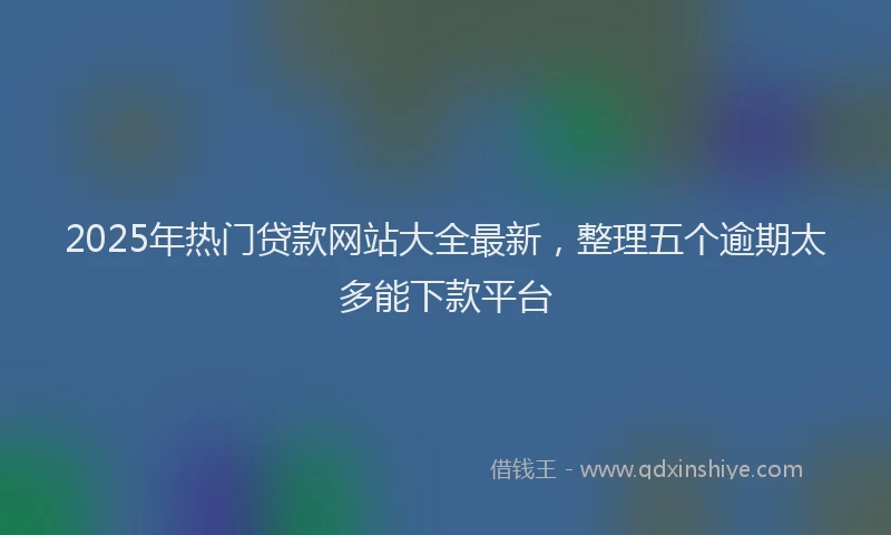 2025年热门贷款网站大全最新，整理五个逾期太多能下款平台