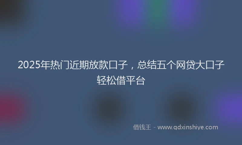 2025年热门近期放款口子，总结五个网贷大口子轻松借平台