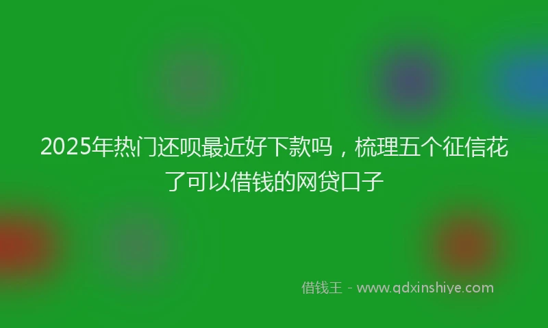 2025年热门还呗最近好下款吗，梳理五个征信花了可以借钱的网贷口子