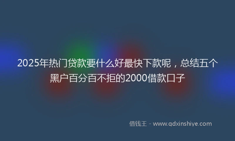 2025年热门贷款要什么好最快下款呢,总结五个黑户百分百不拒的2000借款口子