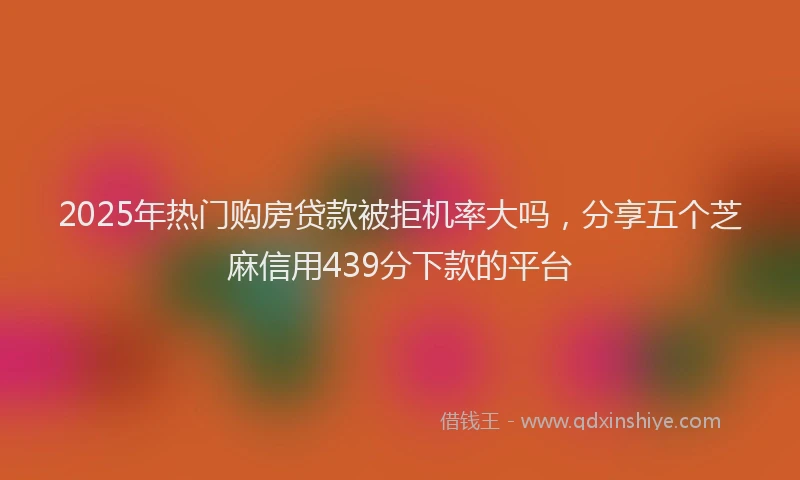 2025年热门购房贷款被拒机率大吗，分享五个芝麻信用439分下款的平台