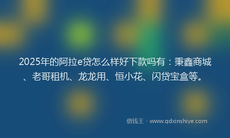 2025年的阿拉e贷怎么样好下款吗有：秉鑫商城、老哥租机、龙龙用、恒小花、闪贷宝盒等。