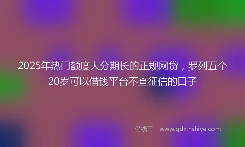 2025年热门额度大分期长的正规网贷，罗列五个20岁可以借钱平台不查征信的口子
