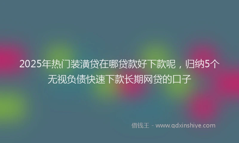 2025年热门装潢贷在哪贷款好下款呢,归纳5个无视负债快速下款长期网贷的口子